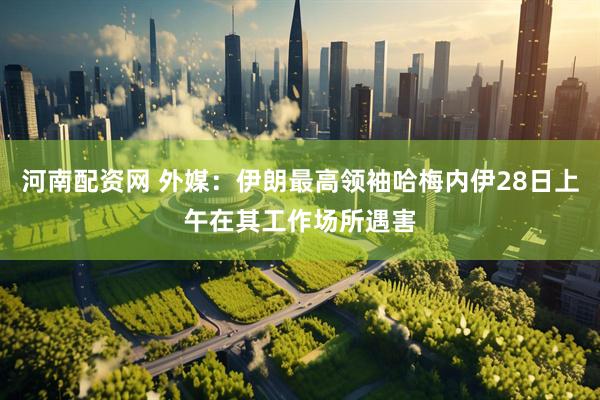 河南配资网 外媒：伊朗最高领袖哈梅内伊28日上午在其工作场所遇害