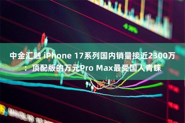 中金汇融 iPhone 17系列国内销量接近2300万：顶配版的万元Pro Max最受国人青睐