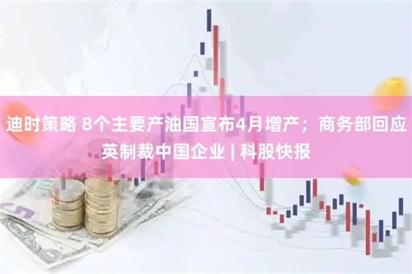 迪时策略 8个主要产油国宣布4月增产；商务部回应英制裁中国企业 | 科股快报
