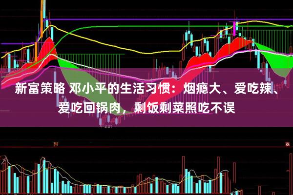 新富策略 邓小平的生活习惯：烟瘾大、爱吃辣、爱吃回锅肉，剩饭剩菜照吃不误