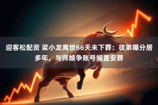 迎客松配资 梁小龙离世66天未下葬：徒弟曝分居多年，与师娘争账号搁置安葬