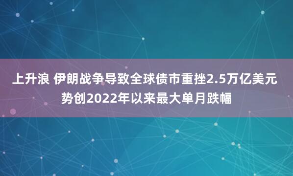上升浪 伊朗战争导致全球债市重挫2.5万亿美元 势创2022年以来最大单月跌幅