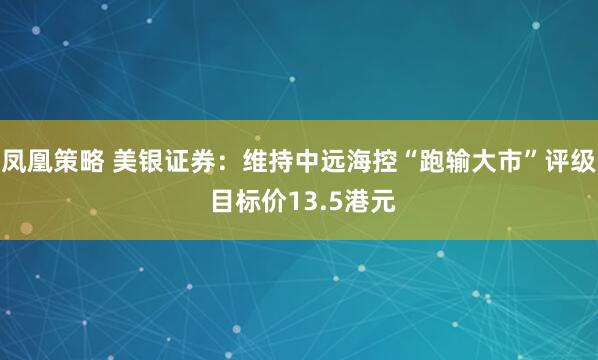 凤凰策略 美银证券：维持中远海控“跑输大市”评级 目标价13.5港元