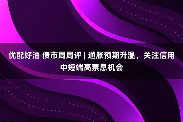 优配好油 债市周周评 | 通胀预期升温，关注信用中短端高票息机会