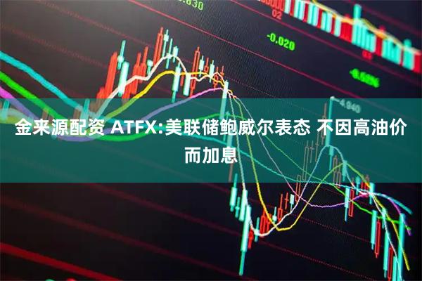 金来源配资 ATFX:美联储鲍威尔表态 不因高油价而加息