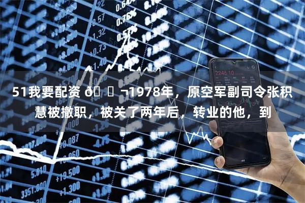 51我要配资 🌬1978年，原空军副司令张积慧被撤职，被关了两年后，转业的他，到