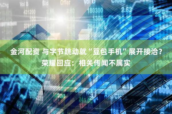 金河配资 与字节跳动就“豆包手机”展开接洽？荣耀回应：相关传闻不属实