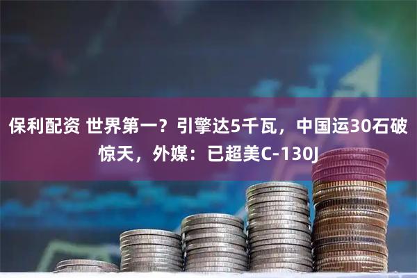 保利配资 世界第一？引擎达5千瓦，中国运30石破惊天，外媒：已超美C-130J