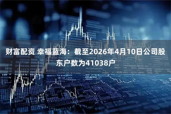 财富配资 幸福蓝海：截至2026年4月10日公司股东户数为41038户