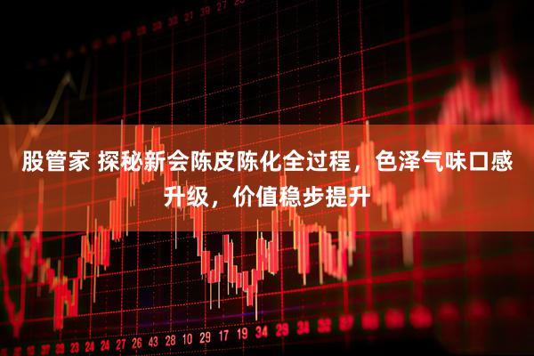 股管家 探秘新会陈皮陈化全过程，色泽气味口感升级，价值稳步提升