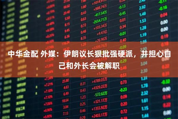 中华金配 外媒：伊朗议长狠批强硬派，并担心自己和外长会被解职
