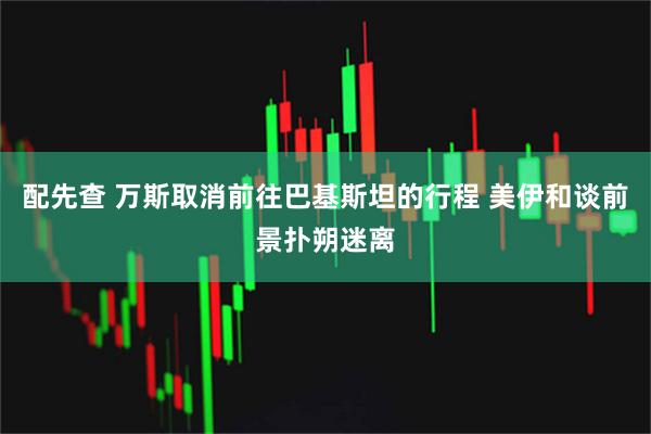 配先查 万斯取消前往巴基斯坦的行程 美伊和谈前景扑朔迷离
