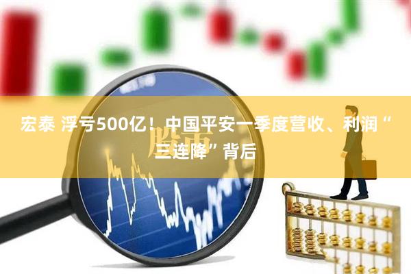 宏泰 浮亏500亿！中国平安一季度营收、利润“三连降”背后
