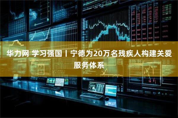 华力网 学习强国丨宁德为20万名残疾人构建关爱服务体系