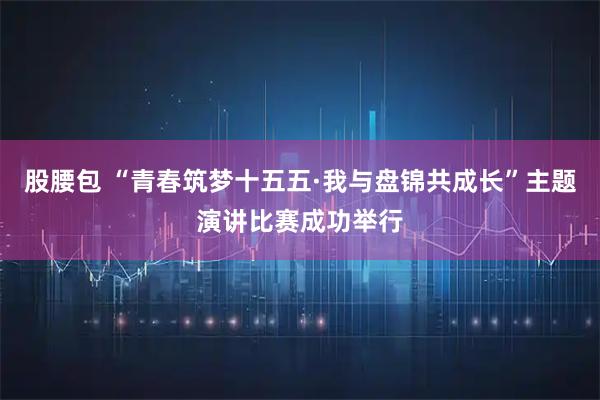 股腰包 “青春筑梦十五五·我与盘锦共成长”主题演讲比赛成功举行