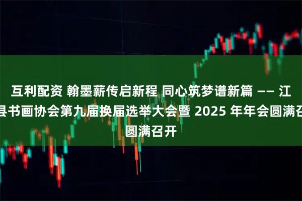 互利配资 翰墨薪传启新程 同心筑梦谱新篇 —— 江安县书画协会第九届换届选举大会暨 2025 年年会圆满召开