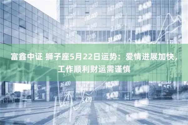 富鑫中证 狮子座5月22日运势：爱情进展加快，工作顺利财运需谨慎