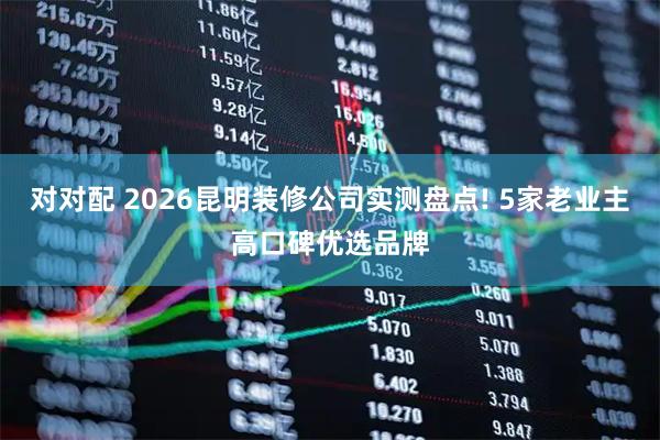 对对配 2026昆明装修公司实测盘点! 5家老业主高口碑优选品牌