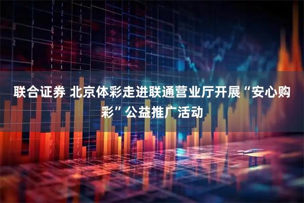 联合证券 北京体彩走进联通营业厅开展“安心购彩”公益推广活动