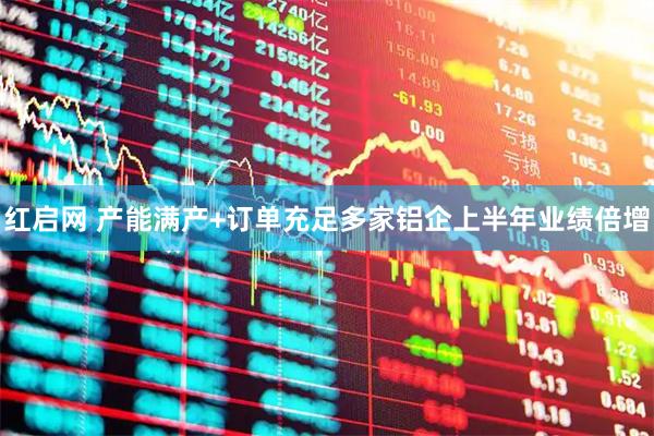 红启网 产能满产+订单充足多家铝企上半年业绩倍增