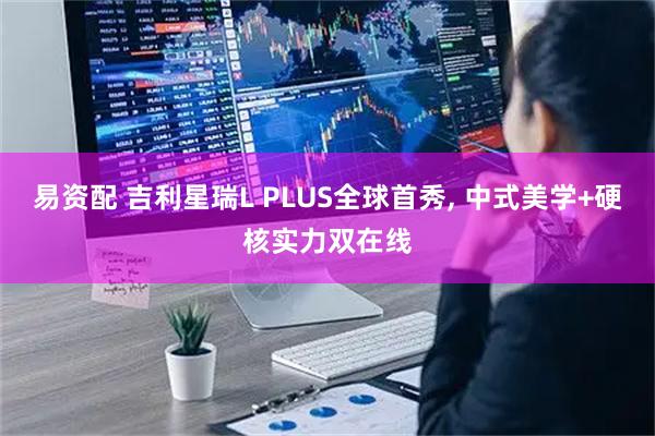 易资配 吉利星瑞L PLUS全球首秀, 中式美学+硬核实力双在线
