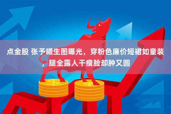 点金股 张予曦生图曝光，穿粉色廉价短裙如童装，腿全露人干瘦脸却肿又圆