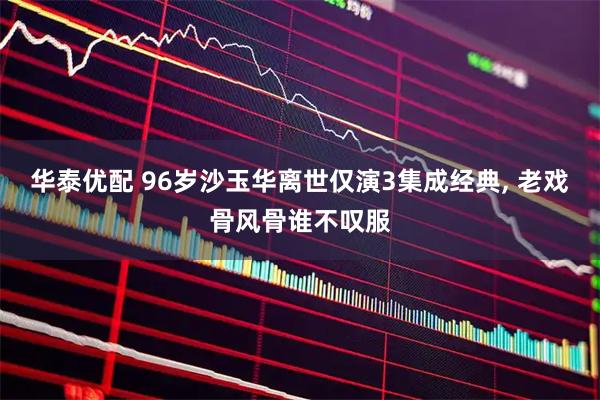 华泰优配 96岁沙玉华离世仅演3集成经典, 老戏骨风骨谁不叹服