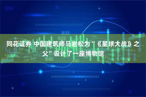 同花证券 中国建筑师马岩松为“《星球大战》之父”设计了一座博物馆