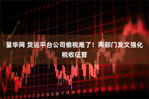 量华网 货运平台公司偷税难了！两部门发文强化税收征管