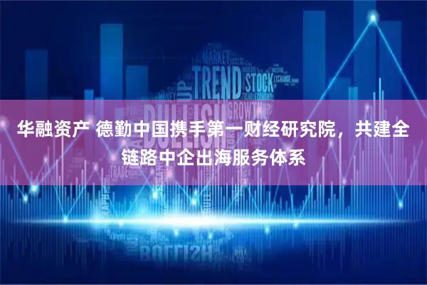 华融资产 德勤中国携手第一财经研究院，共建全链路中企出海服务体系