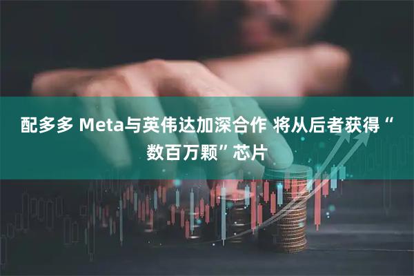 配多多 Meta与英伟达加深合作 将从后者获得“数百万颗”芯片