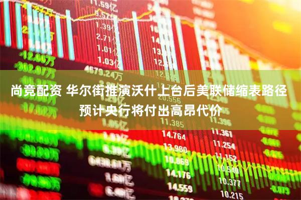 尚竞配资 华尔街推演沃什上台后美联储缩表路径 预计央行将付出高昂代价