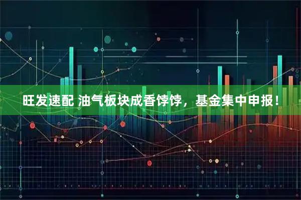 旺发速配 油气板块成香饽饽，基金集中申报！