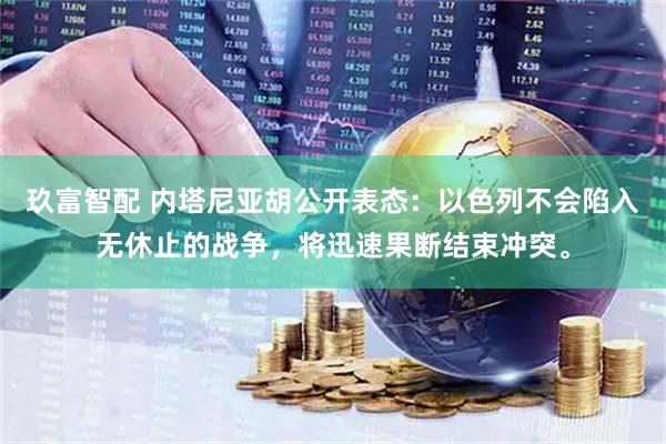 玖富智配 内塔尼亚胡公开表态：以色列不会陷入无休止的战争，将迅速果断结束冲突。