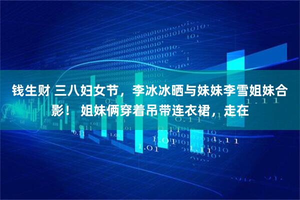 钱生财 三八妇女节，李冰冰晒与妹妹李雪姐妹合影！ 姐妹俩穿着吊带连衣裙，走在