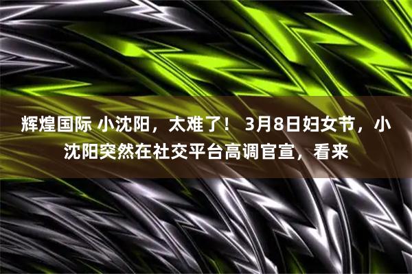 辉煌国际 小沈阳，太难了！ 3月8日妇女节，小沈阳突然在社交平台高调官宣，看来