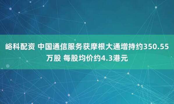 峪科配资 中国通信服务获摩根大通增持约350.55万股 每股均价约4.3港元
