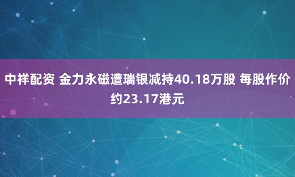 中祥配资 金力永磁遭瑞银减持40.18万股 每股作价约23.17港元