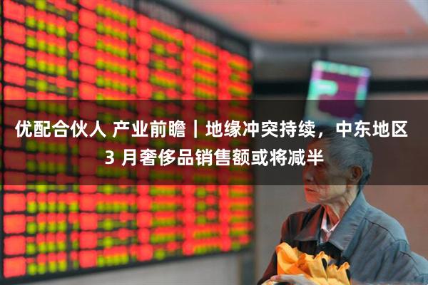 优配合伙人 产业前瞻｜地缘冲突持续，中东地区 3 月奢侈品销售额或将减半