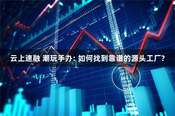 云上速融 潮玩手办: 如何找到靠谱的源头工厂?