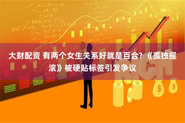 大财配资 有两个女生关系好就是百合? 《孤独摇滚》被硬贴标签引发争议