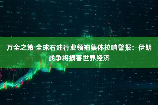 万全之策 全球石油行业领袖集体拉响警报：伊朗战争将损害世界经济