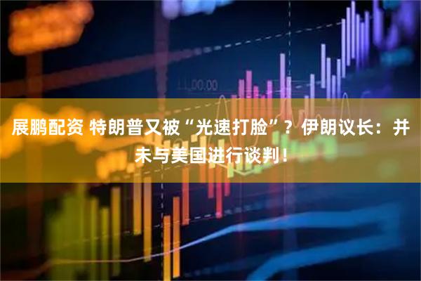 展鹏配资 特朗普又被“光速打脸”？伊朗议长：并未与美国进行谈判！