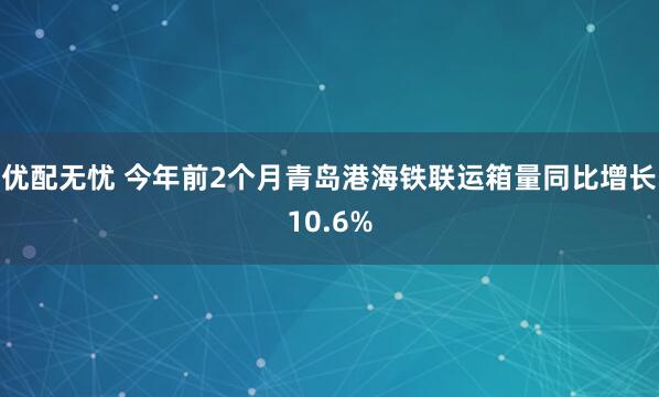 优配无忧 今年前2个月青岛港海铁联运箱量同比增长10.6%