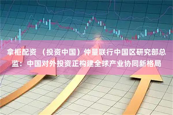 拿柜配资 （投资中国）仲量联行中国区研究部总监：中国对外投资正构建全球产业协同新格局