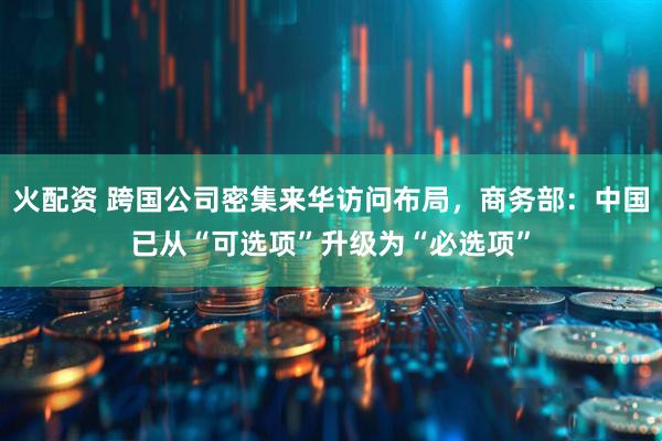 火配资 跨国公司密集来华访问布局，商务部：中国已从“可选项”升级为“必选项”