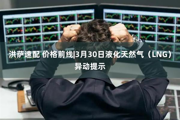 洪萨速配 价格前线|3月30日液化天然气（LNG）异动提示