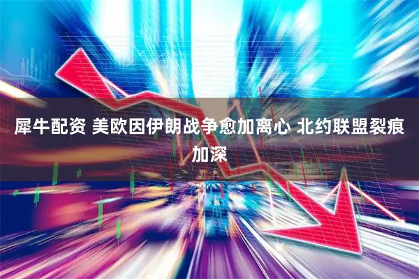 犀牛配资 美欧因伊朗战争愈加离心 北约联盟裂痕加深