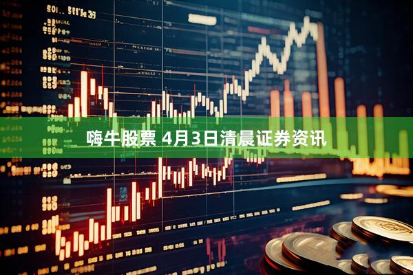 嗨牛股票 4月3日清晨证券资讯