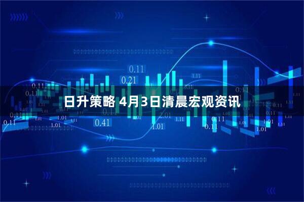 日升策略 4月3日清晨宏观资讯